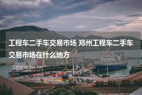 工程车二手车交易市场 郑州工程车二手车交易市场在什么地方