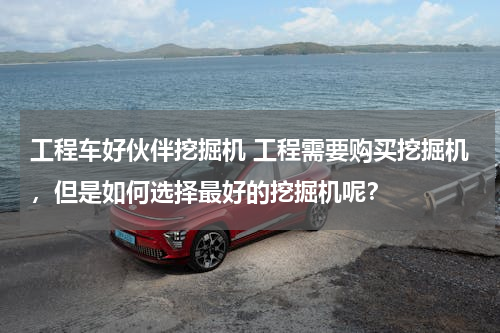 工程车好伙伴挖掘机 工程需要购买挖掘机，但是如何选择最好的挖掘机呢？