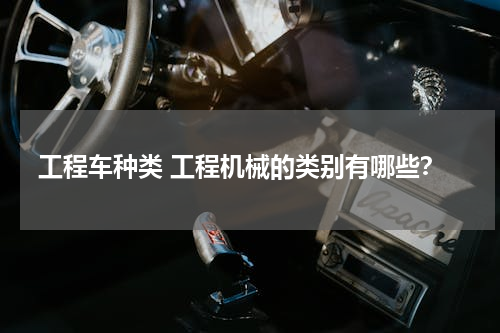 工程车种类 工程机械的类别有哪些？