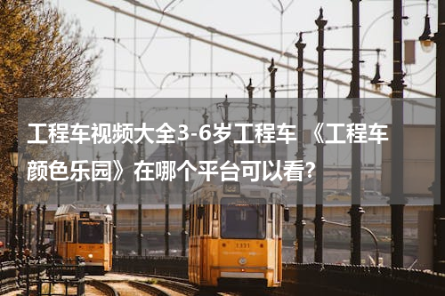 工程车视频大全3-6岁工程车 《工程车颜色乐园》在哪个平台可以看？