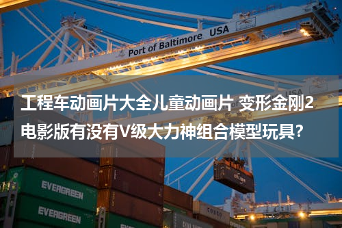 工程车动画片大全儿童动画片 变形金刚2电影版有没有V级大力神组合模型玩具？