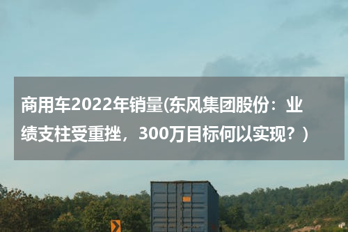 商用车2022年销量(东风集团股份：业绩支柱受重挫，300万目标何以实现？)