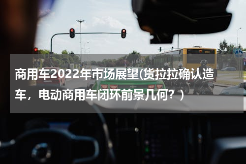 商用车2022年市场展望(货拉拉确认造车，电动商用车闭环前景几何？)
