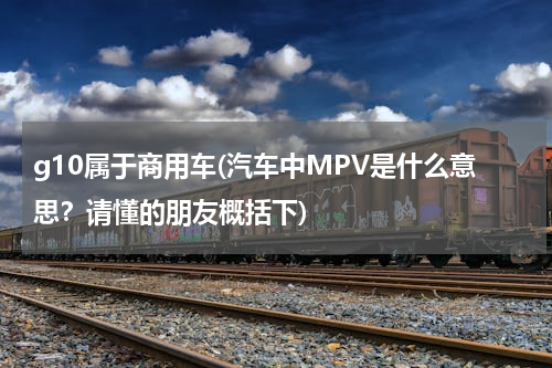 g10属于商用车(汽车中MPV是什么意思？请懂的朋友概括下)