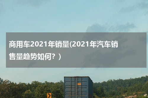 商用车2021年销量(2021年汽车销售量趋势如何？)