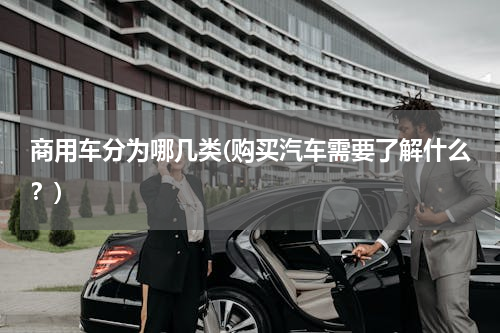 商用车分为哪几类(购买汽车需要了解什么？)