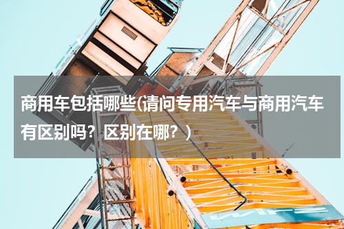 商用车包括哪些(请问专用汽车与商用汽车有区别吗？区别在哪？)
