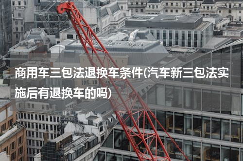 商用车三包法退换车条件(汽车新三包法实施后有退换车的吗)