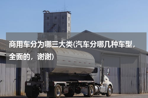 商用车分为哪三大类(汽车分哪几种车型，全面的，谢谢)