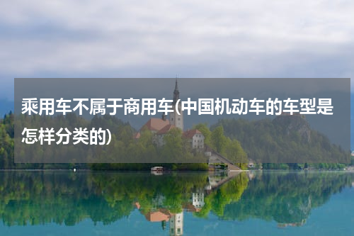 乘用车不属于商用车(中国机动车的车型是怎样分类的)