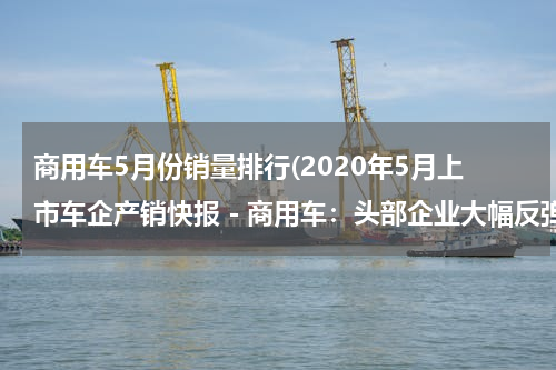 商用车5月份销量排行(2020年5月上市车企产销快报－商用车：头部企业大幅反弹)