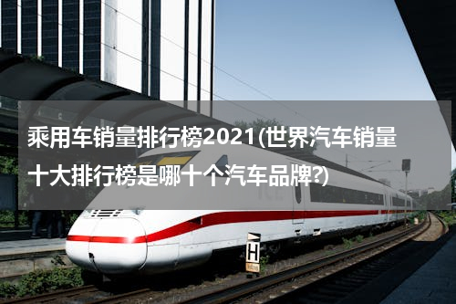 乘用车销量排行榜2021(世界汽车销量十大排行榜是哪十个汽车品牌?)