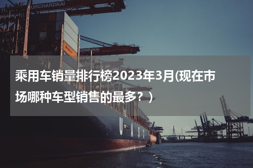 乘用车销量排行榜2023年3月(现在市场哪种车型销售的最多？)