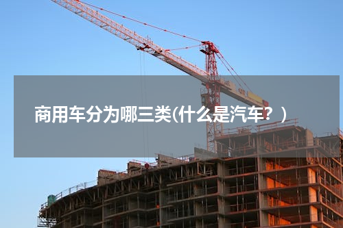 商用车分为哪三类(什么是汽车？)