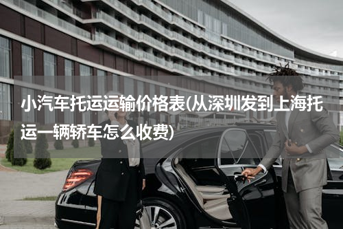 小汽车托运运输价格表(从深圳发到上海托运一辆轿车怎么收费)