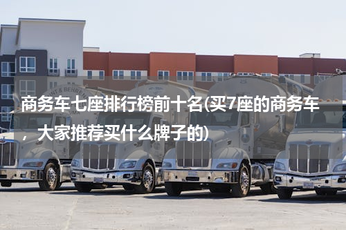 商务车七座排行榜前十名(买7座的商务车，大家推荐买什么牌子的)