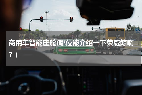 商用车智能座舱(哪位能介绍一下荣威鲸啊？)