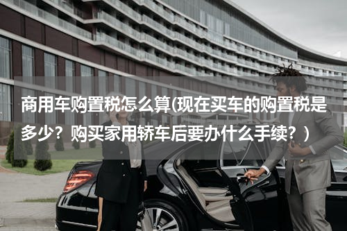 商用车购置税怎么算(现在买车的购置税是多少？购买家用轿车后要办什么手续？)