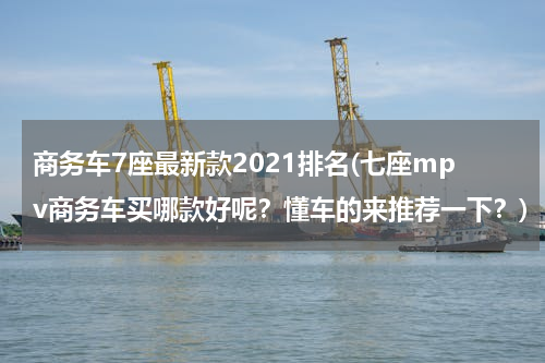 商务车7座最新款2021排名(七座mpv商务车买哪款好呢？懂车的来推荐一下？)