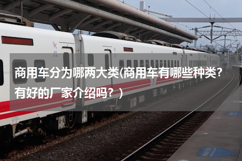商用车分为哪两大类(商用车有哪些种类？有好的厂家介绍吗？)
