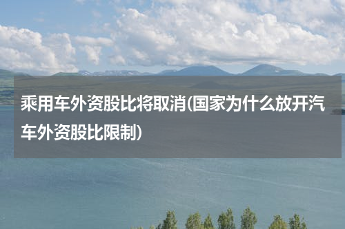 乘用车外资股比将取消(国家为什么放开汽车外资股比限制)