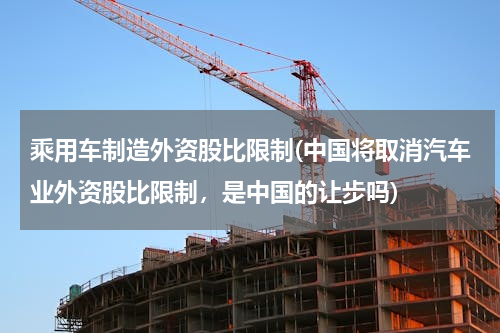 乘用车制造外资股比限制(中国将取消汽车业外资股比限制，是中国的让步吗)