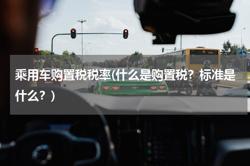 乘用车购置税税率(什么是购置税？标准是什么？)