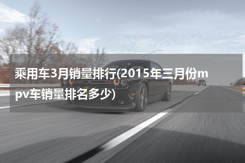乘用车3月销量排行(2015年三月份mpv车销量排名多少)