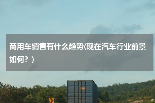 商用车销售有什么趋势(现在汽车行业前景如何？)