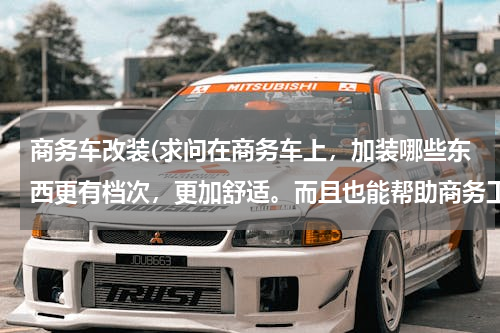 商务车改装(求问在商务车上，加装哪些东西更有档次，更加舒适。而且也能帮助商务工作？？)