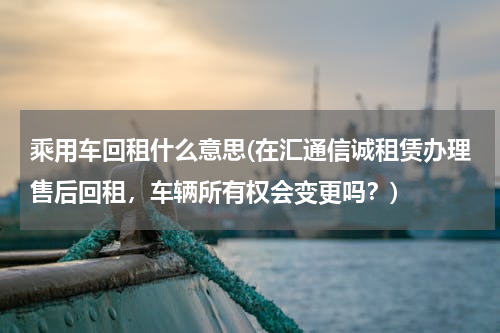乘用车回租什么意思(在汇通信诚租赁办理售后回租，车辆所有权会变更吗？)
