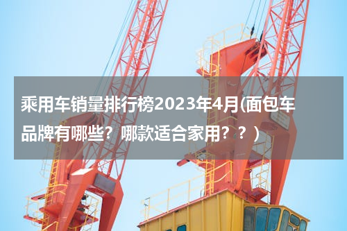 乘用车销量排行榜2023年4月(面包车品牌有哪些？哪款适合家用？？)