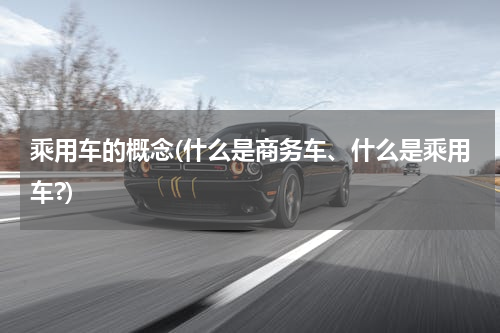 乘用车的概念(什么是商务车、什么是乘用车?)