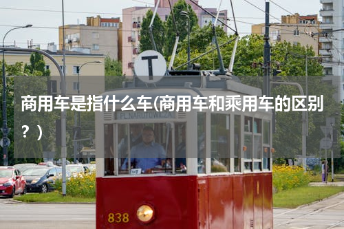 商用车是指什么车(商用车和乘用车的区别？)