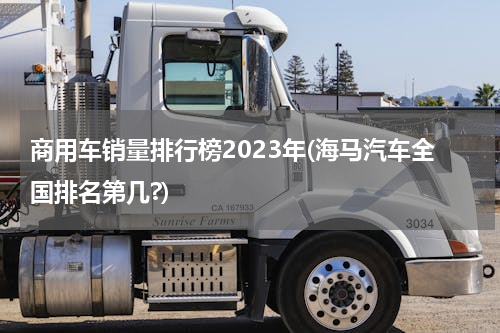 商用车销量排行榜2023年(海马汽车全国排名第几?)