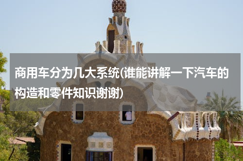 商用车分为几大系统(谁能讲解一下汽车的构造和零件知识谢谢)