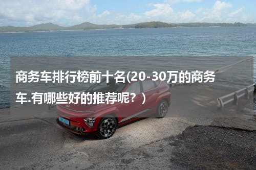 商务车排行榜前十名(20-30万的商务车.有哪些好的推荐呢？)