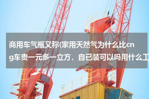 商用车气瓶又称(家用天然气为什么比cng车贵一元多一立方，自已装可以吗用什么工具装小汽车)