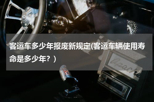 客运车多少年报废新规定(客运车辆使用寿命是多少年？)