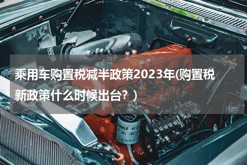 乘用车购置税减半政策2023年(购置税新政策什么时候出台？)