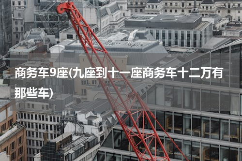 商务车9座(九座到十一座商务车十二万有那些车)