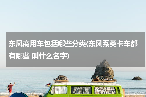 东风商用车包括哪些分类(东风系类卡车都有哪些 叫什么名字)