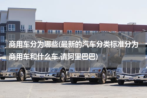 商用车分为哪些(最新的汽车分类标准分为商用车和什么车.请阿里巴巴)