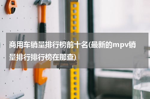 商用车销量排行榜前十名(最新的mpv销量排行排行榜在那查)