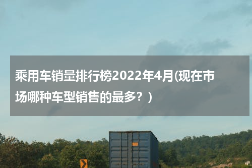 乘用车销量排行榜2022年4月(现在市场哪种车型销售的最多？)