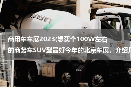 商用车车展2023(想买个100W左右的商务车SUV型最好今年的北京车展，介绍几款。多谢了。)