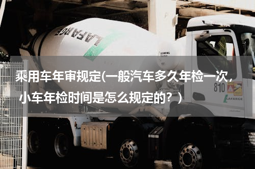 乘用车年审规定(一般汽车多久年检一次， 小车年检时间是怎么规定的？)