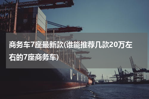 商务车7座最新款(谁能推荐几款20万左右的7座商务车)
