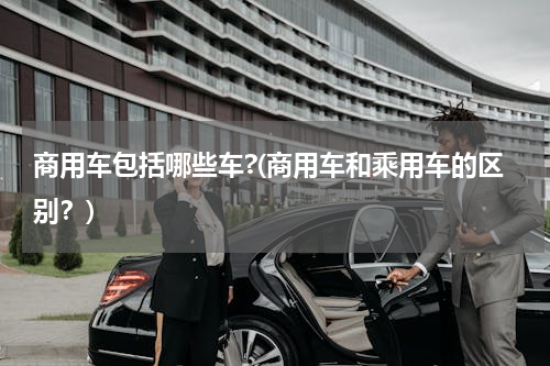 商用车包括哪些车?(商用车和乘用车的区别？)
