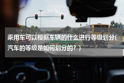 乘用车可以根据车辆的什么进行等级划分(汽车的等级是如何划分的？)